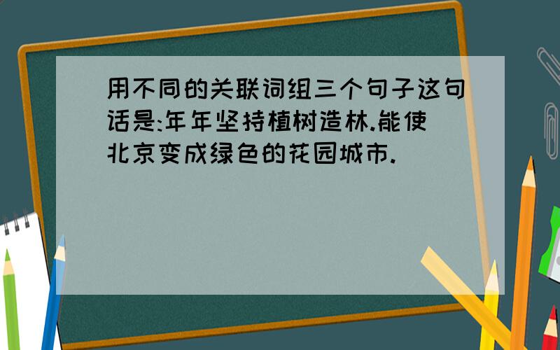 用不同的关联词组三个句子这句话是:年年坚持植树造林.能使北京变成绿色的花园城市.