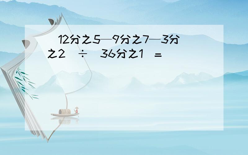 （12分之5—9分之7—3分之2）÷（36分之1）=