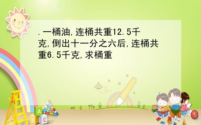 .一桶油,连桶共重12.5千克,倒出十一分之六后,连桶共重6.5千克,求桶重