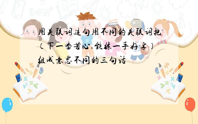 用关联词连句用不同的关联词把（下一番苦心,能练一手好字）组成意思不同的三句话