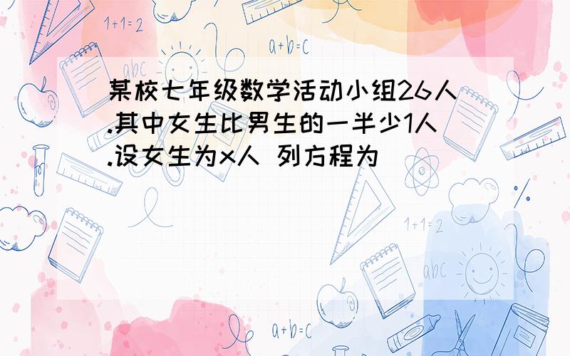 某校七年级数学活动小组26人.其中女生比男生的一半少1人.设女生为x人 列方程为