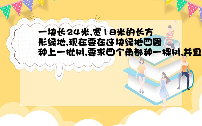 一块长24米,宽18米的长方形绿地,现在要在这块绿地四周种上一批树,要求四个角都种一棵树,并且每两棵树之间的距离都相等,那么在这块绿地四周至少要种多少棵树,这些树之间的距离又是多少