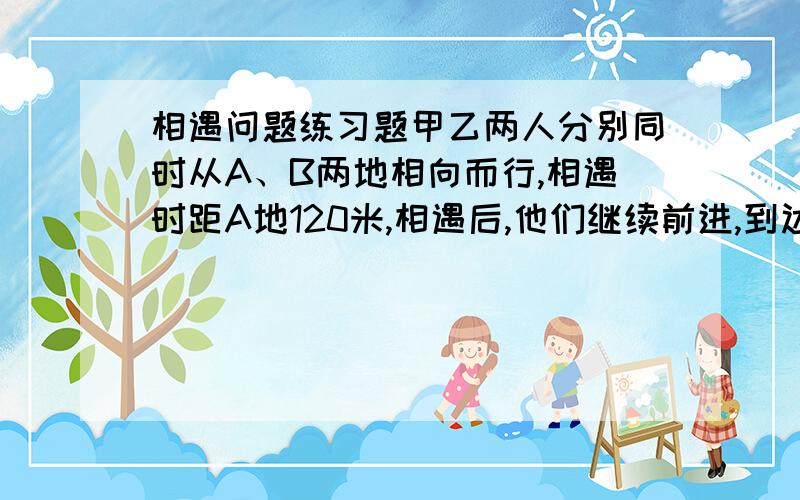 相遇问题练习题甲乙两人分别同时从A、B两地相向而行,相遇时距A地120米,相遇后,他们继续前进,到达目的地后立即返回,在距A地150米再次相遇,求A、B两地之间的距离.甲乙都是匀速前进，请用四