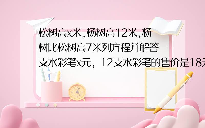 松树高x米,杨树高12米,杨树比松树高7米列方程并解答一支水彩笔x元，12支水彩笔的售价是18元小方每天坚持跑步x米，一个星期（7天）共跑了2.8千米n块巧克力平均分给25个小朋友，每个小朋友