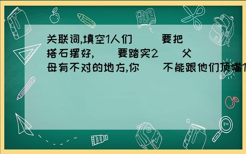 关联词,填空1人们（ )要把搭石摆好,（）要踏实2（）父母有不对的地方,你（)不能跟他们顶嘴1台湾青年的骨髓是冒着危险抽取的,危险的表现是 2读了跨域海峡的生命桥,我明白了世界上有愚钝