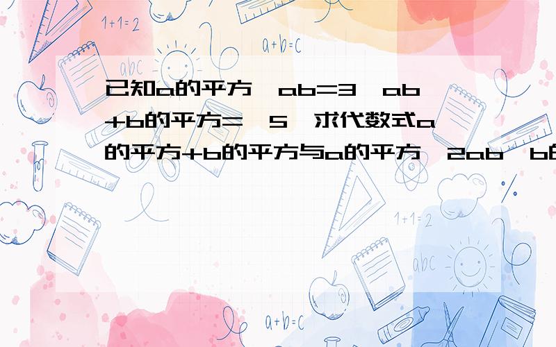 已知a的平方—ab=3,ab+b的平方=—5,求代数式a的平方+b的平方与a的平方—2ab—b的平方