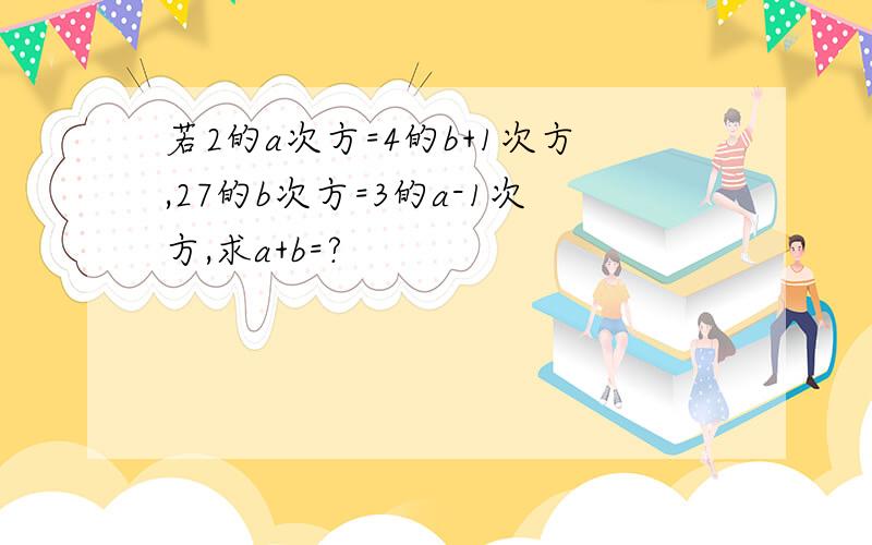 若2的a次方=4的b+1次方,27的b次方=3的a-1次方,求a+b=?