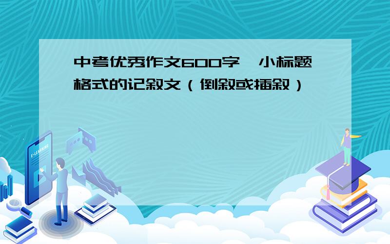 中考优秀作文600字,小标题格式的记叙文（倒叙或插叙）