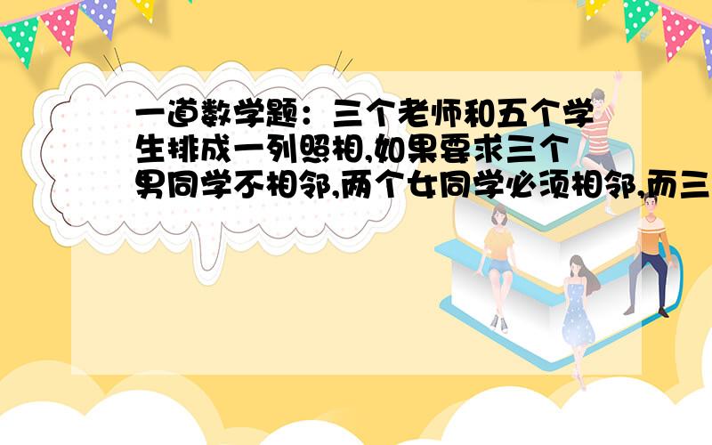 一道数学题：三个老师和五个学生排成一列照相,如果要求三个男同学不相邻,两个女同学必须相邻,而三个男老一个三个老师和五个学生排成一列照相,如果要求三个男同学互不相邻,两个女同