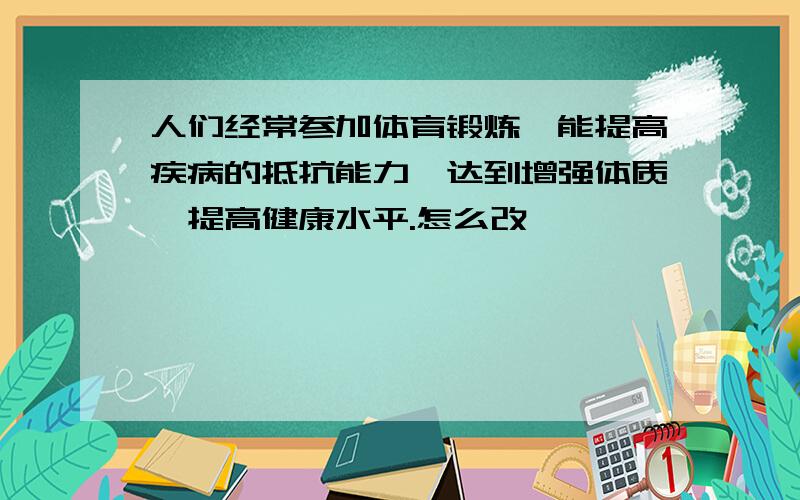 人们经常参加体育锻炼,能提高疾病的抵抗能力,达到增强体质,提高健康水平.怎么改