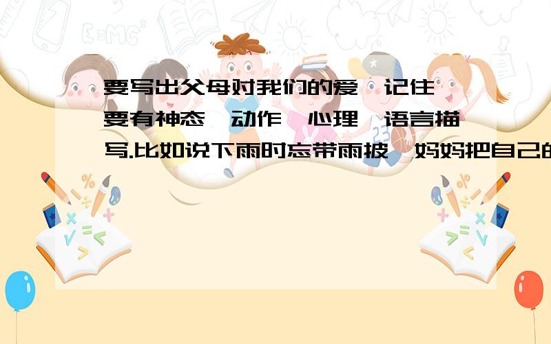 要写出父母对我们的爱,记住,要有神态、动作、心理、语言描写.比如说下雨时忘带雨披,妈妈把自己的雨披脱了下来,给我穿上、