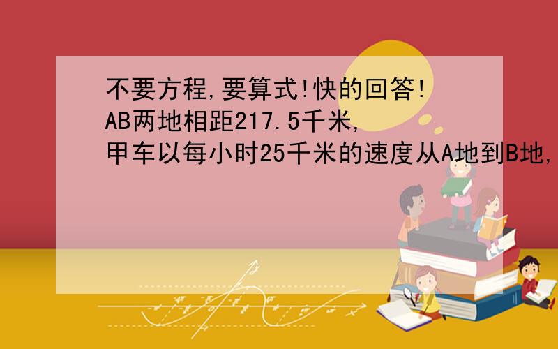 不要方程,要算式!快的回答!AB两地相距217.5千米,甲车以每小时25千米的速度从A地到B地,1.5小时后,乙车从B地出发到A地,再过3小时两车相距15千米,求乙车每小时行多少千米?不要方程,要算式!