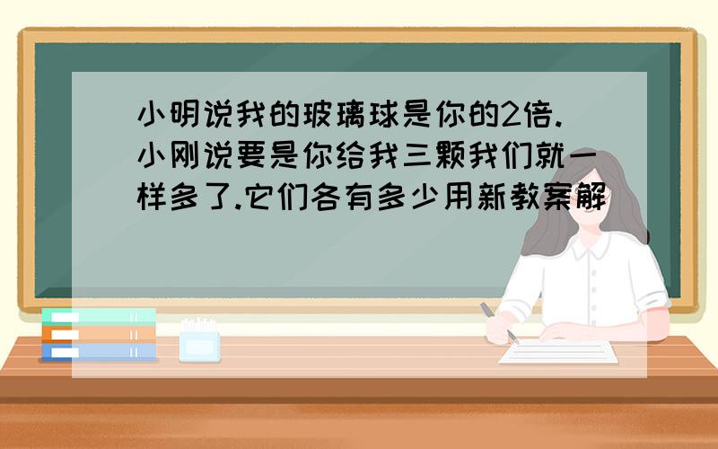 小明说我的玻璃球是你的2倍.小刚说要是你给我三颗我们就一样多了.它们各有多少用新教案解