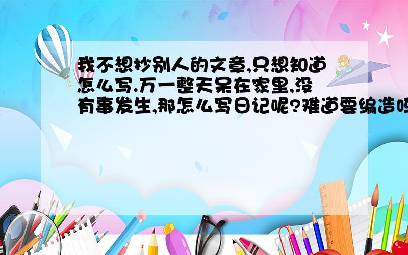 我不想抄别人的文章,只想知道怎么写.万一整天呆在家里,没有事发生,那怎么写日记呢?难道要编造吗?但是起码要4、5百字啊！