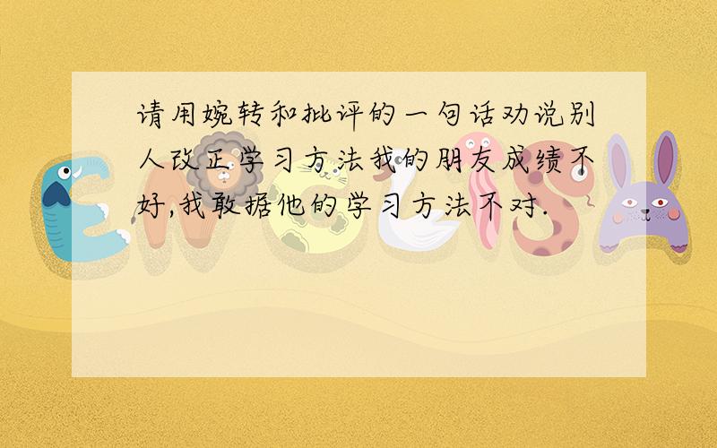 请用婉转和批评的一句话劝说别人改正学习方法我的朋友成绩不好,我敢据他的学习方法不对.