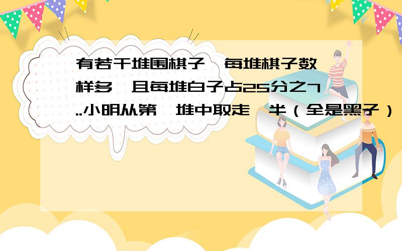 有若干堆围棋子,每堆棋子数一样多,且每堆白子占25分之7..小明从第一堆中取走一半（全是黑子）,现在,所有棋子中,白子占25分之8,原来有多少粒子?