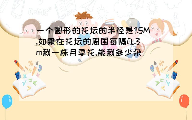 一个圆形的花坛的半径是15M,如果在花坛的周围每隔0.3m栽一株月季花,能栽多少朵