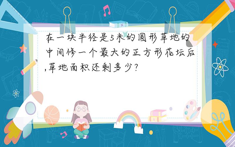 在一块半径是5米的圆形草地的中间修一个最大的正方形花坛后,草地面积还剩多少?