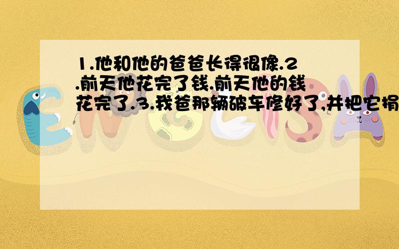 1.他和他的爸爸长得很像.2.前天他花完了钱.前天他的钱花完了.3.我爸那辆破车修好了,并把它捐给了无家可归的孩子.4.暑假他决定独自旅行.5.在他5岁时,他就产生了强烈的满足感.6.她是这么勤