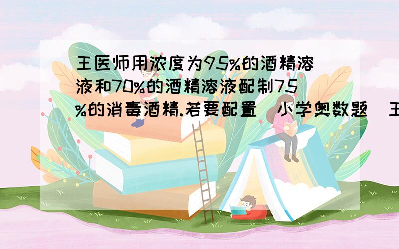 王医师用浓度为95%的酒精溶液和70%的酒精溶液配制75%的消毒酒精.若要配置（小学奥数题）王医师用浓度为95%的酒精溶液和70%的酒精溶液配制75%的消毒酒精.若要配制这种消毒酒精1千克,需要这