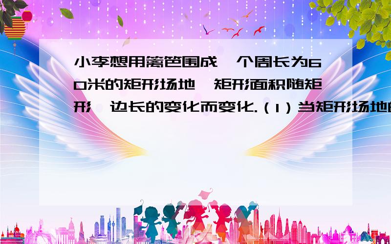 小李想用篱笆围成一个周长为60米的矩形场地,矩形面积随矩形一边长的变化而变化.（1）当矩形场地的长、宽各为多少时,矩形场地的面积为200平方米?（2）当矩形的边长为多少时,矩形场地面