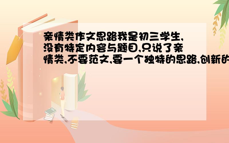 亲情类作文思路我是初三学生,没有特定内容与题目,只说了亲情类,不要范文,要一个独特的思路,创新的,飙满分!最后强调思路!我要思路,不要范文!