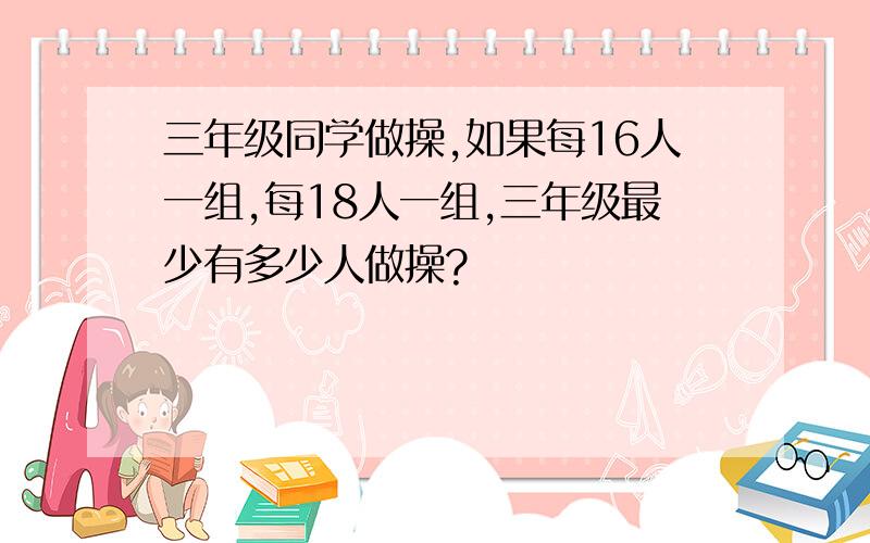 三年级同学做操,如果每16人一组,每18人一组,三年级最少有多少人做操?