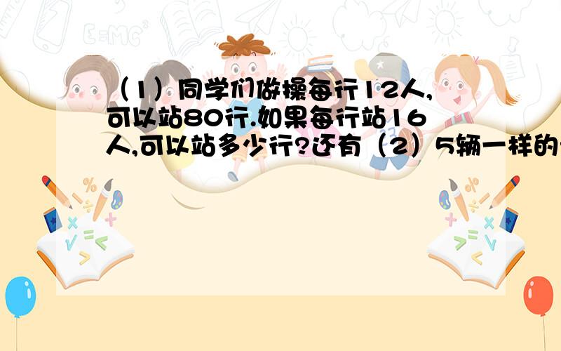 （1）同学们做操每行12人,可以站80行.如果每行站16人,可以站多少行?还有（2）5辆一样的汽车能运20吨货,8辆这样的汽车一次能运多少吨货物?