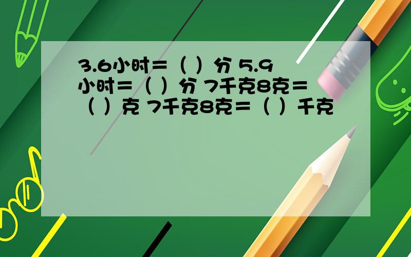 3.6小时＝（ ）分 5.9小时＝（ ）分 7千克8克＝（ ）克 7千克8克＝（ ）千克