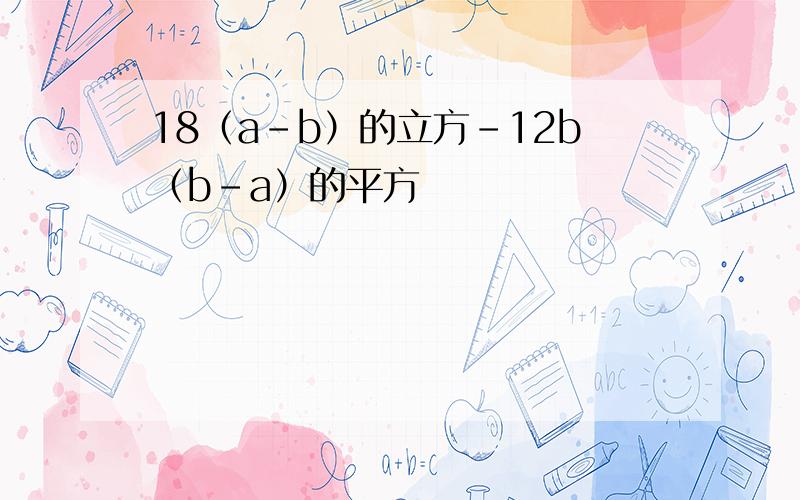 18（a-b）的立方-12b（b-a）的平方