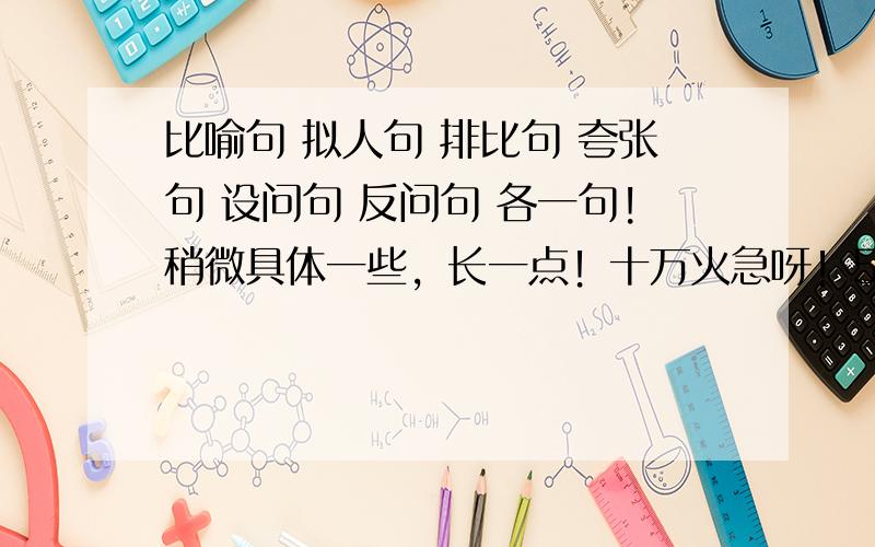 比喻句 拟人句 排比句 夸张句 设问句 反问句 各一句!稍微具体一些，长一点！十万火急呀！555555555555555......