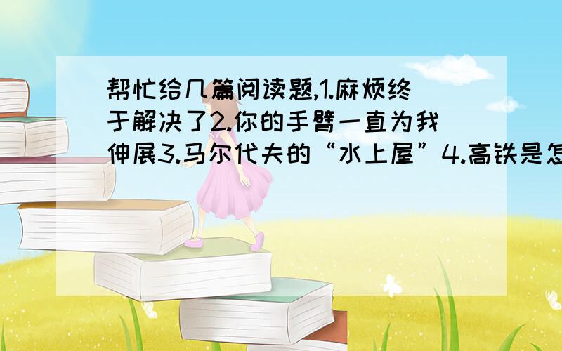 帮忙给几篇阅读题,1.麻烦终于解决了2.你的手臂一直为我伸展3.马尔代夫的“水上屋”4.高铁是怎样“飞”起来的?5.故宫“撼”事6.能否对孩子“狠”一点7.梦想永远是宝贵的8.比大人聪明的小