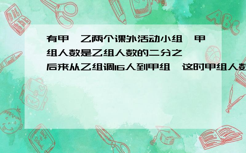 有甲、乙两个课外活动小组,甲组人数是乙组人数的二分之一,后来从乙组调16人到甲组,这时甲组人数是乙组人数的五分之四,甲乙两组原来各有多少人?