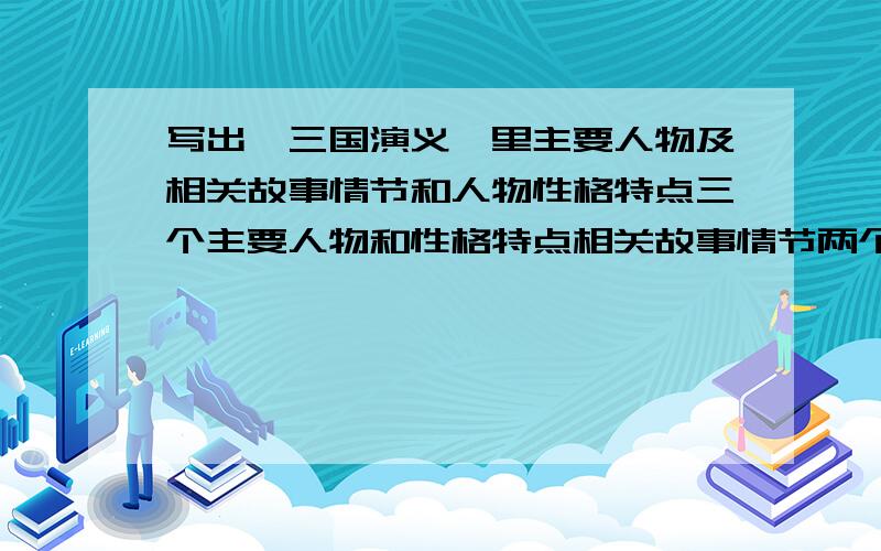 写出《三国演义》里主要人物及相关故事情节和人物性格特点三个主要人物和性格特点相关故事情节两个