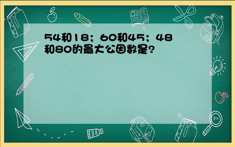 54和18；60和45；48和80的最大公因数是?