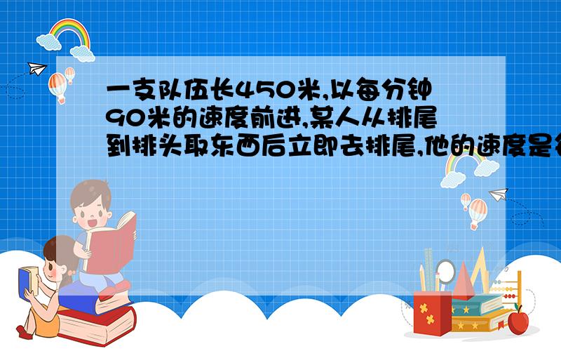 一支队伍长450米,以每分钟90米的速度前进,某人从排尾到排头取东西后立即去排尾,他的速度是每秒3米一支队伍长450m,以每分钟90m的速度前进,某人从排尾到排头,取东西后立即返回排尾,他的速