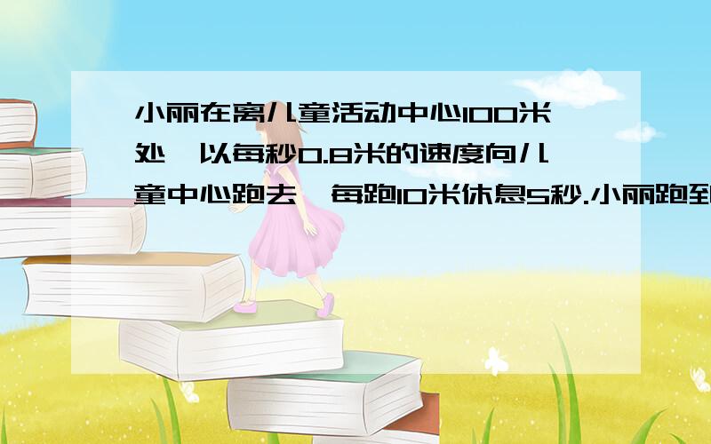 小丽在离儿童活动中心100米处,以每秒0.8米的速度向儿童中心跑去,每跑10米休息5秒.小丽跑到儿童中心用了多少时间?