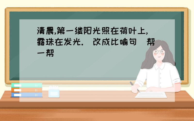 清晨,第一缕阳光照在荷叶上,露珠在发光.(改成比喻句）帮一帮