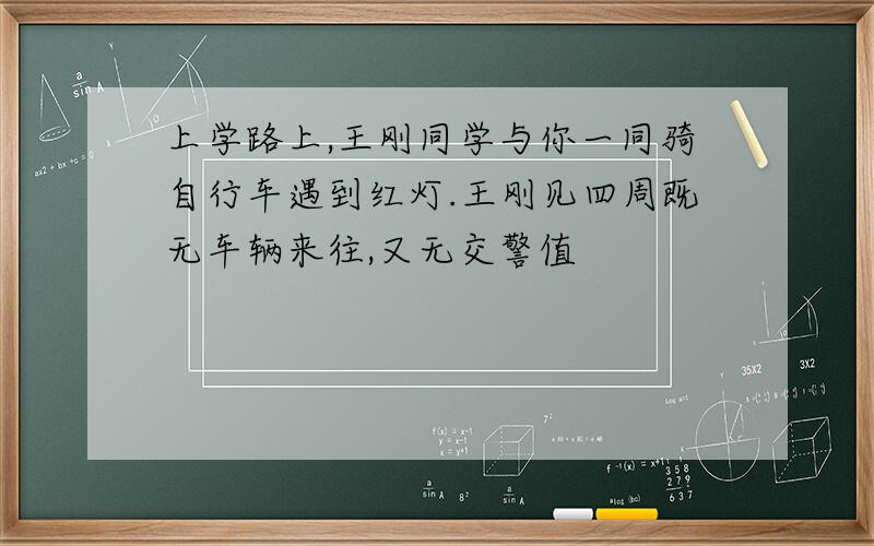 上学路上,王刚同学与你一同骑自行车遇到红灯.王刚见四周既无车辆来往,又无交警值