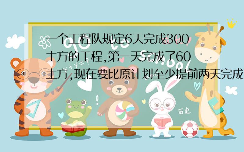 一个工程队规定6天完成300土方的工程,第一天完成了60土方,现在要比原计划至少提前两天完成,以后几天内平均每天至少要完成多少方土求不等式和过程