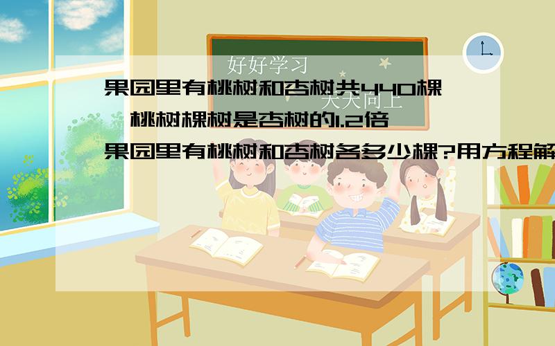 果园里有桃树和杏树共440棵,桃树棵树是杏树的1.2倍,果园里有桃树和杏树各多少棵?用方程解答