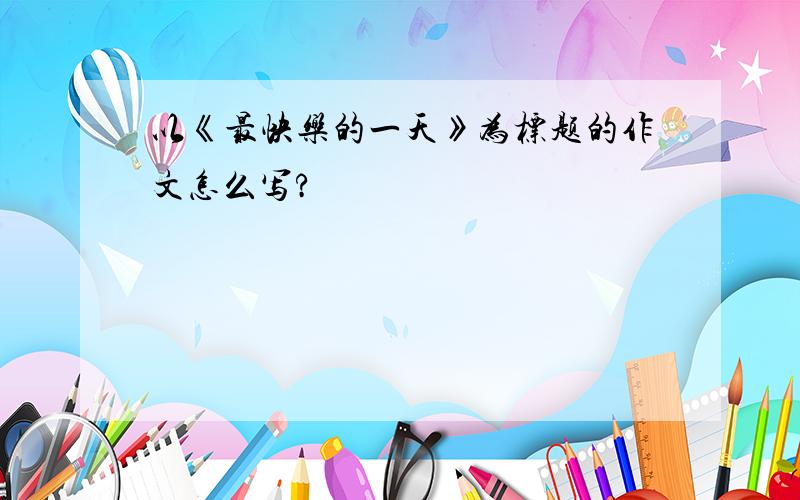 以《最快乐的一天》为标题的作文怎么写?