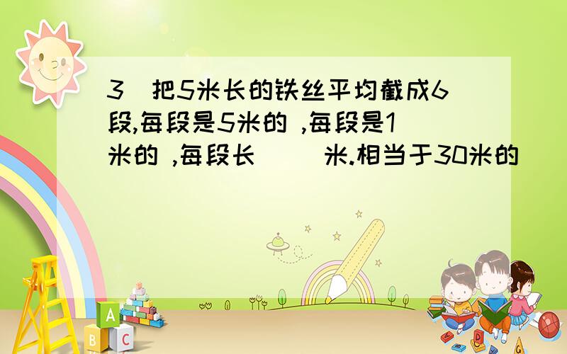 3．把5米长的铁丝平均截成6段,每段是5米的 ,每段是1米的 ,每段长（ ）米.相当于30米的（ ）米.我要解题思路哦!每段是5米的（ —— ）每段是1米的（ —— ）