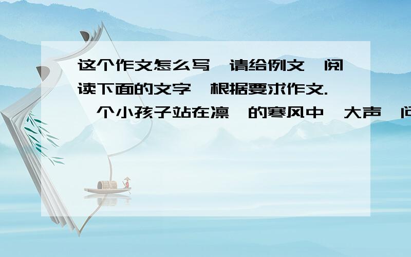 这个作文怎么写、请给例文、阅读下面的文字,根据要求作文.一个小孩子站在凛冽的寒风中,大声诘问冬天：“春天繁花盛开,夏天绿树成荫,秋天硕果累累,而冬,你有什么呢?把一切色泽都掩盖,