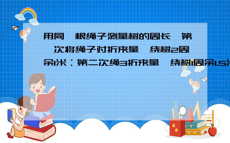 用同一根绳子测量树的周长,第一次将绳子对折来量,绕树2周余1米；第二次绳3折来量,绕树1周余1.5米.算算术法