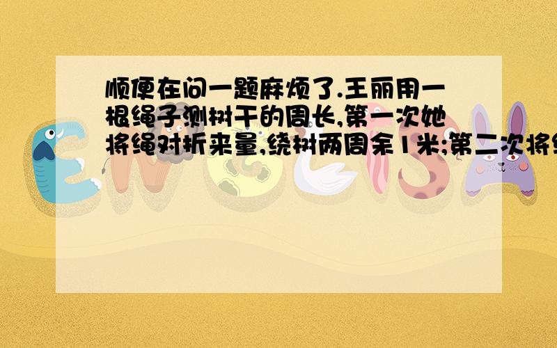 顺便在问一题麻烦了.王丽用一根绳子测树干的周长,第一次她将绳对折来量,绕树两周余1米;第二次将绳折成三折来量,绕树一周余1.5米.请你计算绳子、树干的周长各是多少米.