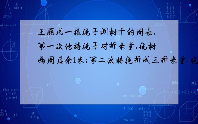 王丽用一根绳子测树干的周长,第一次他将绳子对折来量,绕树两周后余1米；第二次将绳折成三折来量,绕树一周后余1.5米.求绳子、树干的周长各是多少米?急