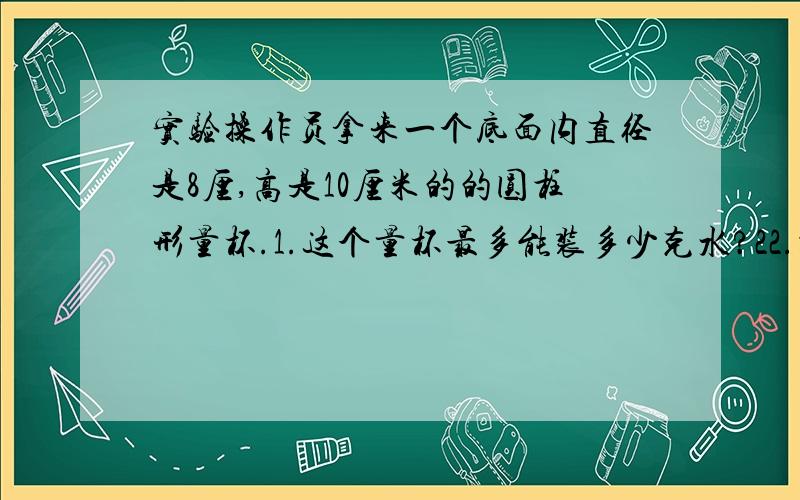 实验操作员拿来一个底面内直径是8厘,高是10厘米的的圆柱形量杯.1.这个量杯最多能装多少克水?22.操作员在量杯内装入水，水高8厘米，把一个小钢球放入量杯内，水满后还溢出12.56克，求小