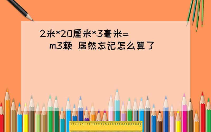 2米*20厘米*3毫米=（ ）m3额 居然忘记怎么算了```