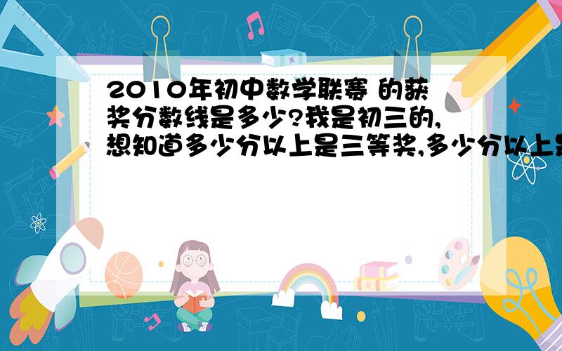 2010年初中数学联赛 的获奖分数线是多少?我是初三的,想知道多少分以上是三等奖,多少分以上是二等奖.列举往年的分数线也行.很废话地提一句：是决赛.